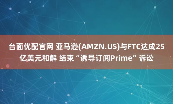 台面优配官网 亚马逊(AMZN.US)与FTC达成25亿美元和解 结束“诱导订阅Prime”诉讼