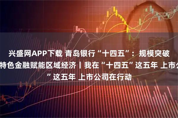 兴盛网APP下载 青岛银行“十四五”：规模突破7400亿，特色金融赋能区域经济丨我在“十四五”这五年 上市公司在行动