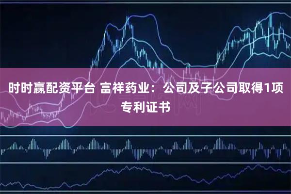 时时赢配资平台 富祥药业：公司及子公司取得1项专利证书