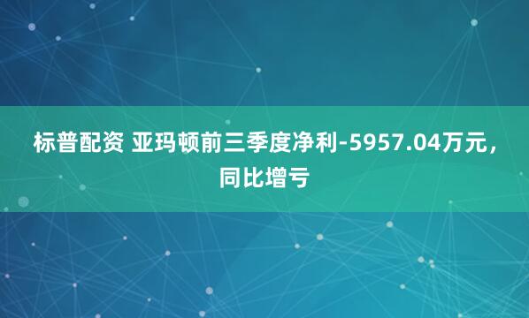 标普配资 亚玛顿前三季度净利-5957.04万元,同比增亏