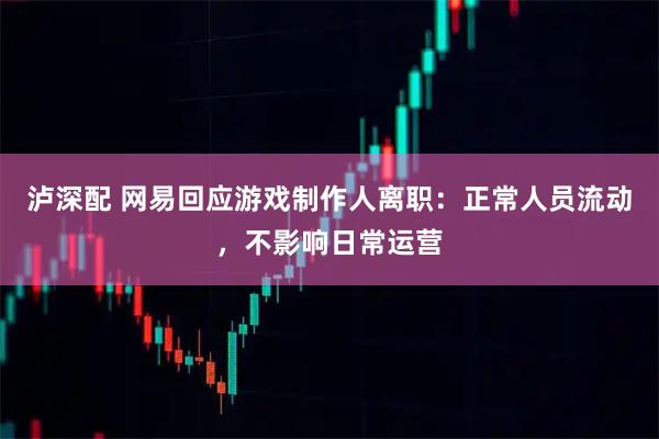 泸深配 网易回应游戏制作人离职:正常人员流动,不影响日常运营