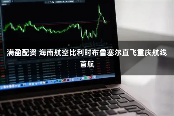 满盈配资 海南航空比利时布鲁塞尔直飞重庆航线首航