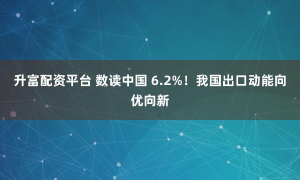 升富配资平台 数读中国 6.2%！我国出口动能向优向新