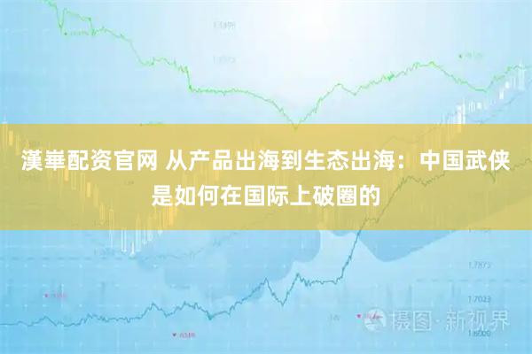 漢崋配资官网 从产品出海到生态出海：中国武侠是如何在国际上破圈的