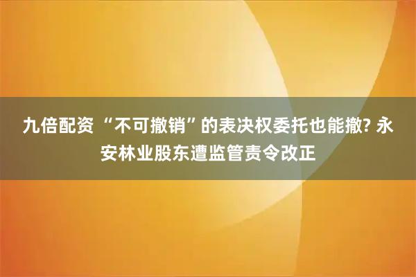 九倍配资 “不可撤销”的表决权委托也能撤? 永安林业股东遭监管责令改正