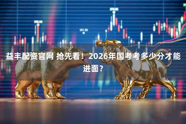 益丰配资官网 抢先看！2026年国考考多少分才能进面？