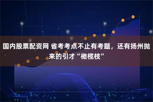 国内股票配资网 省考考点不止有考题,还有扬州抛来的引才“橄榄枝”