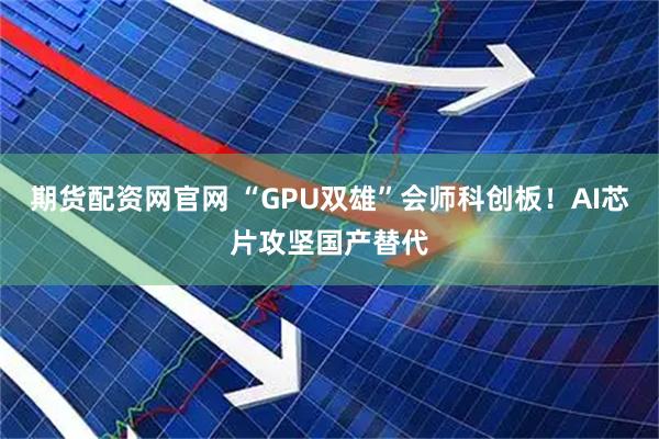 期货配资网官网 “GPU双雄”会师科创板！AI芯片攻坚国产替代