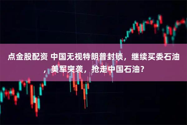 点金股配资 中国无视特朗普封锁，继续买委石油，美军突袭，抢走中国石油？