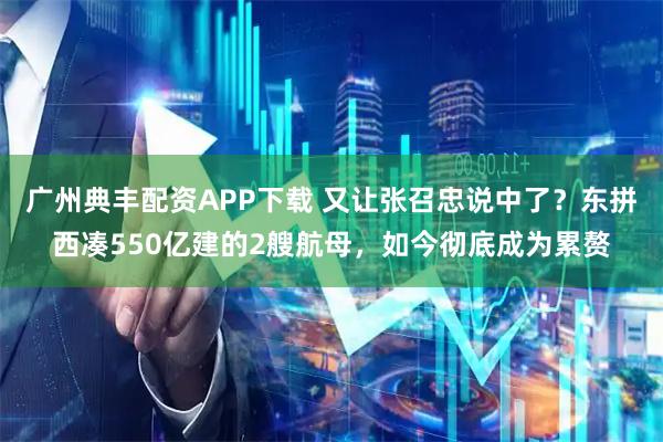 广州典丰配资APP下载 又让张召忠说中了？东拼西凑550亿建的2艘航母，如今彻底成为累赘