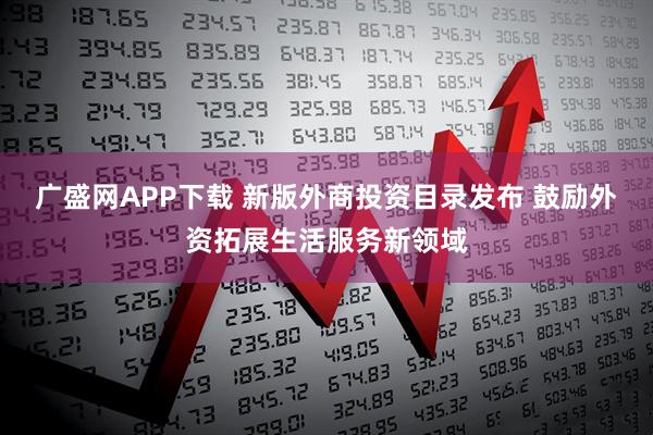 广盛网APP下载 新版外商投资目录发布 鼓励外资拓展生活服务新领域