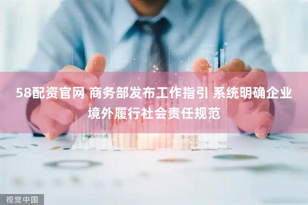 58配资官网 商务部发布工作指引 系统明确企业境外履行社会责任规范