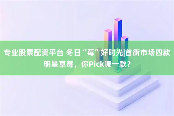 专业股票配资平台 冬日“莓”好时光|首衡市场四款明星草莓，你Pick哪一款？