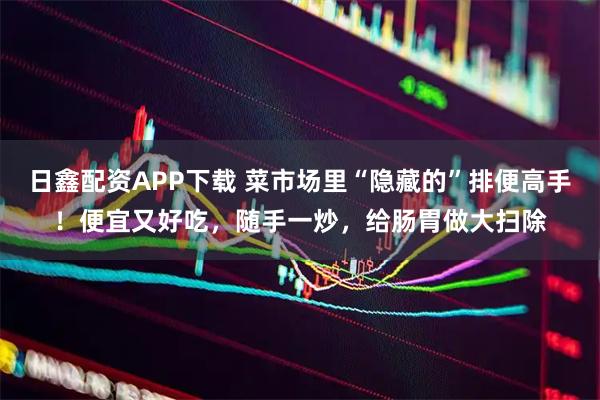 日鑫配资APP下载 菜市场里“隐藏的”排便高手！便宜又好吃，随手一炒，给肠胃做大扫除