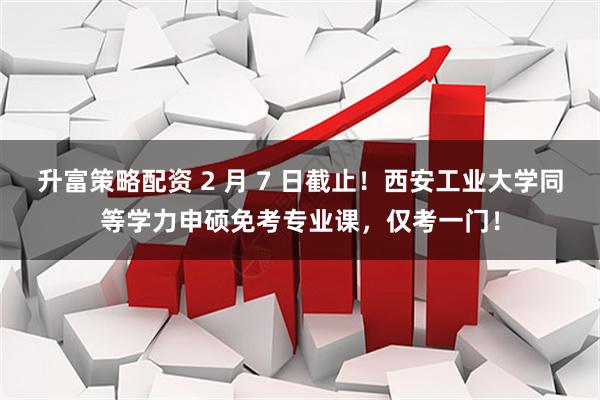 升富策略配资 2 月 7 日截止！西安工业大学同等学力申硕免考专业课，仅考一门！