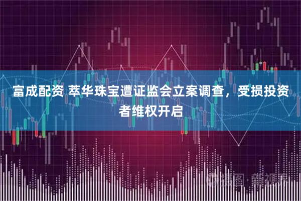 富成配资 萃华珠宝遭证监会立案调查，受损投资者维权开启