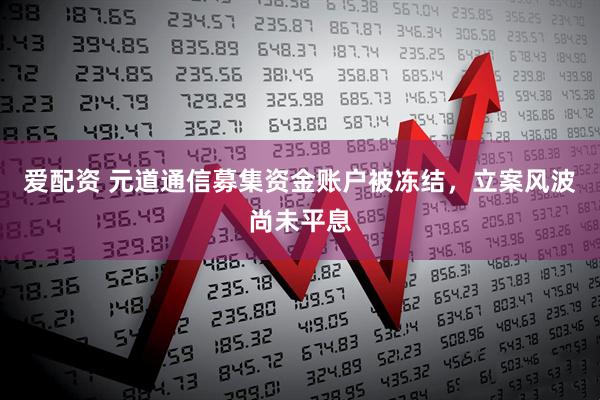 爱配资 元道通信募集资金账户被冻结，立案风波尚未平息