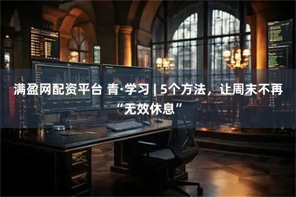 满盈网配资平台 青·学习 | 5个方法，让周末不再“无效休息”