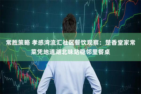 常胜策略 孝感湾流汇社区餐饮观察：楚香堂家常菜凭地道湖北味站稳邻里餐桌