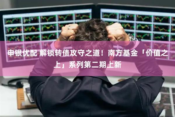申银优配 解锁转债攻守之道！南方基金「价值之上」系列第二期上新