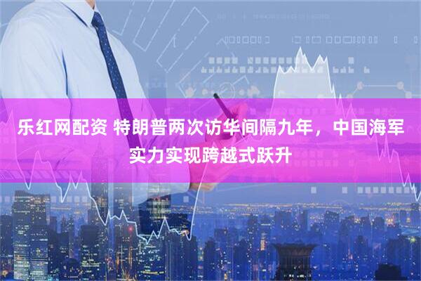 乐红网配资 特朗普两次访华间隔九年，中国海军实力实现跨越式跃升