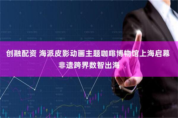 创融配资 海派皮影动画主题咖啡博物馆上海启幕 非遗跨界数智出海