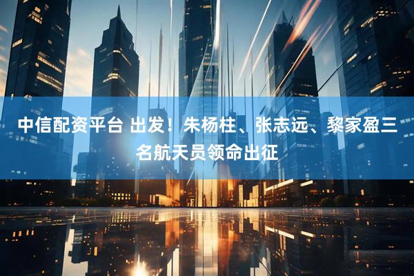 中信配资平台 出发！朱杨柱、张志远、黎家盈三名航天员领命出征